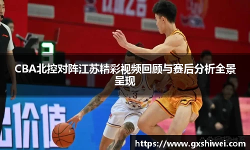 CBA北控对阵江苏精彩视频回顾与赛后分析全景呈现